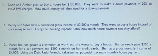 Dane and Amber plan to buy a house for $130,000. They want to make a down payment of 20% to 
avoid PMI charges. How much money will they need for a down payment? 
2. Benny and Sylvia have a combined gross income of $3,500 a month. They want to buy a house instead of 
continuing to rent. Using the Housing Expense Ratio, how much house payment can they afford? 
3. Marcy has just gotten a promotion at work and she wants to buy a house. She currently pays $350 a
month for a car payment and $200 a month on her credit cards. She has a gross monthly income of
$4,000. Using the Debt Ratio Formula, calculate her potential maximum monthly house payment.