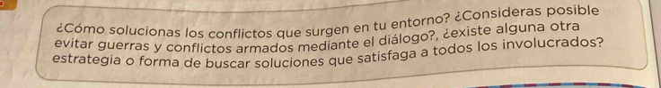 ¿Cómo solucionas los conflictos que surgen en tu entorno? ¿Consideras posible 
evitar guerras y conflictos armados mediante el diálogo?, ¿existe alguna otra 
estrategia o forma de buscar soluciones que satisfaga a todos los involucrados?