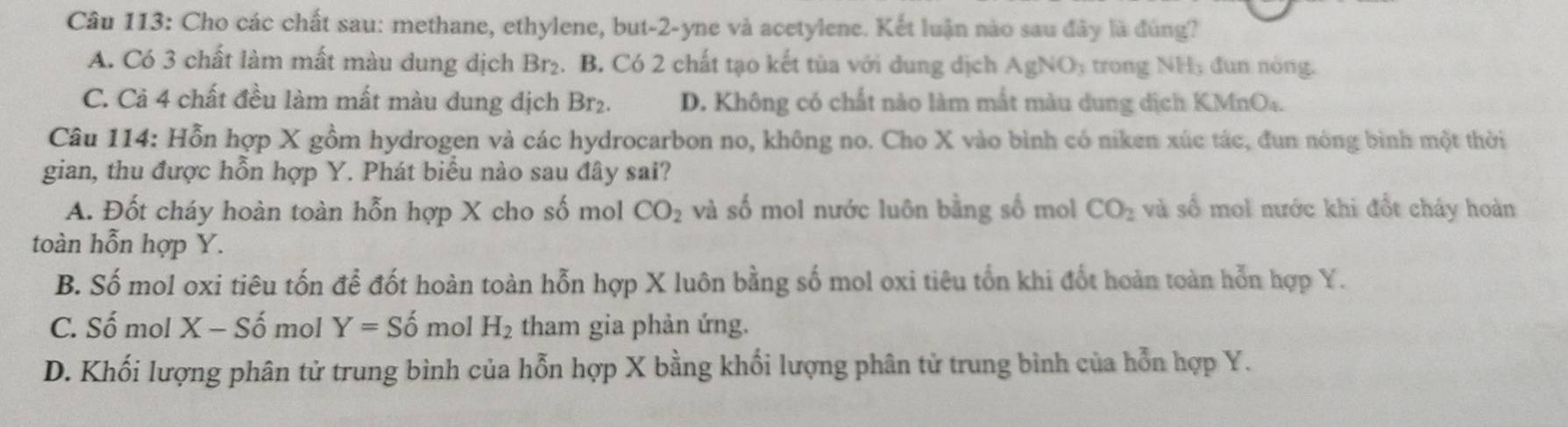 Cho các chất sau: methane, ethylene, but -2 -yne và acetylene. Kết luận nào sau đây là đùng?
A. Có 3 chất làm mất màu dung dịch Br₂. B. Có 2 chất tạo kết tùa với dung dịch AgNO_3 trong NH, đun nóng.
C. Cả 4 chất đều làm mất màu dung dịch Br₂. D. Không có chất nào làm mắt màu dung dịch KMnO4.
Câu 114: Hỗn hợp X gồm hydrogen và các hydrocarbon no, không no. Cho X vào bình có niken xúc tác, đun nòng bình một thời
gian, thu được hỗn hợp Y. Phát biểu nào sau đây sai?
A. Đốt cháy hoàn toàn hỗn hợp X cho số mol CO_2 và số mol nước luôn bằng số mol CO_2 và số mol nước khi đổt cháy hoàn
toàn hỗn hợp Y.
B. Số mol oxi tiêu tốn để đốt hoàn toàn hỗn hợp X luôn bằng số mol oxi tiêu tổn khi đốt hoàn toàn hỗn hợp Y.
C. Số mol X - Số mol Y=Shat o mol H_2 tham gia phản ứng.
D. Khối lượng phân tử trung bình của hỗn hợp X bằng khối lượng phân tử trung bình của hỗn hợp Y.