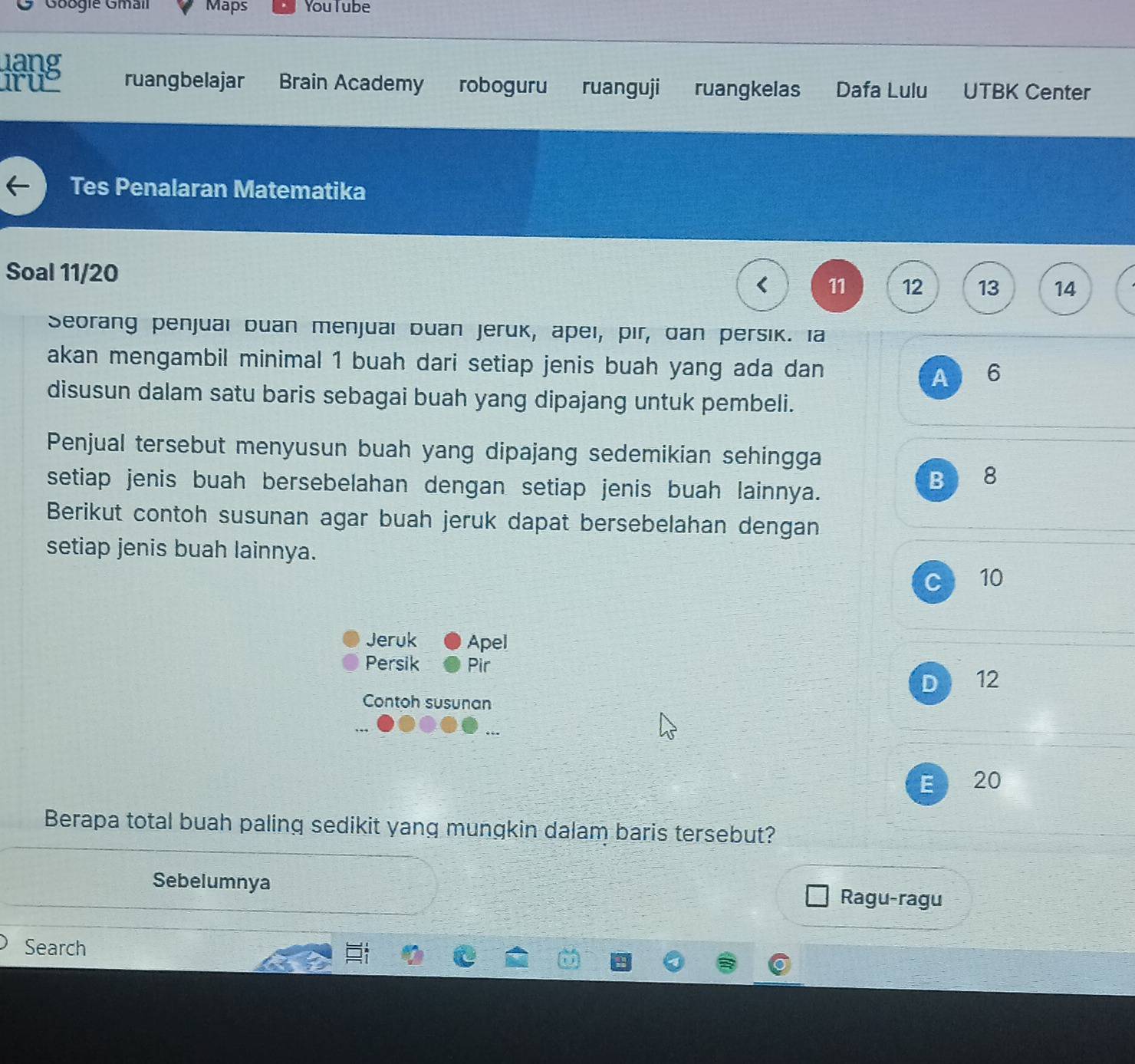 Googie Gmail Maps YouTube
uang
ruy ruangbelajar Brain Academy roboguru ruanguji ruangkelas Dafa Lulu UTBK Center
Tes Penalaran Matematika
Soal 11/20 11 12 13 14
Seorang penjuai buan menjuai buan jeruk, apei, pir, dan persik. Ia
akan mengambil minimal 1 buah dari setiap jenis buah yang ada dan 6
A
disusun dalam satu baris sebagai buah yang dipajang untuk pembeli.
Penjual tersebut menyusun buah yang dipajang sedemikian sehingga
setiap jenis buah bersebelahan dengan setiap jenis buah lainnya.
B 8
Berikut contoh susunan agar buah jeruk dapat bersebelahan dengan
setiap jenis buah lainnya.
C 10
Jeruk Apel
Persik Pir
D 12
Contoh susunan
E 20
Berapa total buah paling sedikit yang mungkin dalam baris tersebut?
Sebelumnya Ragu-ragu
Search