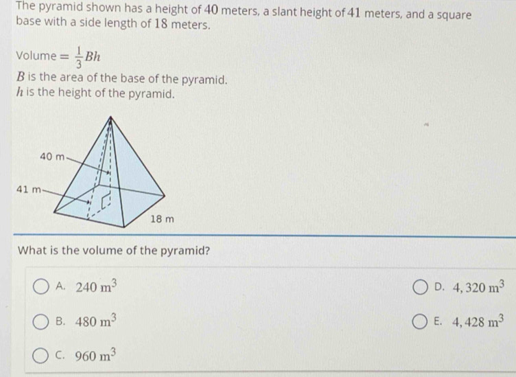 The pyramid shown has a height of 40 meters, a slant height of 41 meters, and a square
base with a side length of 18 meters.
Volume = 1/3 Bh
B is the area of the base of the pyramid.
h is the height of the pyramid.
What is the volume of the pyramid?
A. 240m^3 D. 4,320m^3
B. 480m^3 E. 4,428m^3
C. 960m^3