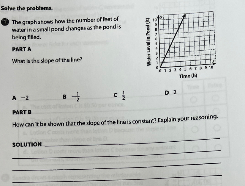 Solve the problems.
1 The graph shows how the number of feet of 
water in a small pond changes as the pond is
being filled.
PART A 
What is the slope of the line? 
Time (h)
A -2 D 2
B - 1/2 
C  1/2 
PART B
How can it be shown that the slope of the line is constant? Explain your reasoning.
_
SOLUTION
_
_
_