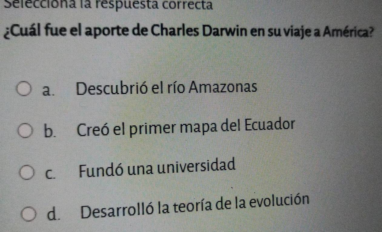 Selecciona la respuesta correcta
¿Cuál fue el aporte de Charles Darwin en su viaje a América?
a. Descubrió el río Amazonas
b. Creó el primer mapa del Ecuador
c. Fundó una universidad
d. Desarrolló la teoría de la evolución