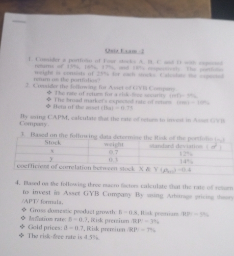 Quiz Exam -2
1. Consider a portfolio of Four stocks A. B. C and D with expected
returns of 15%, 16%, 17%, and 18% respectively. The portfolio
weight is consists of 25% for each stocks. Calculate the expected
return on the portfolios?
2. Consider the following for Asset of GYB Company.
The rate of return for a risk-free security (mf)=5%
The broad market's expected rate of return (rm)=10%
Beta of the asset (Ba)=0.75
By using CAPM, calculate that the rate of return to invest in Asset GYB
Company.
3. Based on the follo
4. Based on the following three macro factors calculate that the rate of return
to invest in Asset GYB Company By using Arbitrage pricing theory
/APT/ formula.
Gross domestic product growth: B=0.8 , Risk premium |RP|=5%
Inflation rate: B=0.7 ', Risk premium |RP|=3%
Gold prices: B=0.7 , Risk premium /RP/=7%
The risk-free rate is 4.5%.