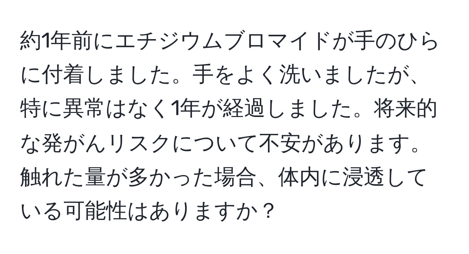 約1年前にエチジウムブロマイドが手のひらに付着しました。手をよく洗いましたが、特に異常はなく1年が経過しました。将来的な発がんリスクについて不安があります。触れた量が多かった場合、体内に浸透している可能性はありますか？