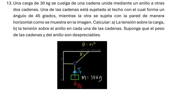 Una carga de 30 kg se cuelga de una cadena unida mediante un anillo a otras 
dos cadenas. Una de las cadenas está sujetada al techo con el cual forma un 
ángulo de 45 grados, mientras la otra se sujeta con la pared de manera 
horizontal como se muestra en la imagen. Calcular: a) La tensión sobre la carga, 
b) la tensión sobre el anillo en cada una de las cadenas. Suponga que el peso 
de las cadenas y del anillo son despreciables.