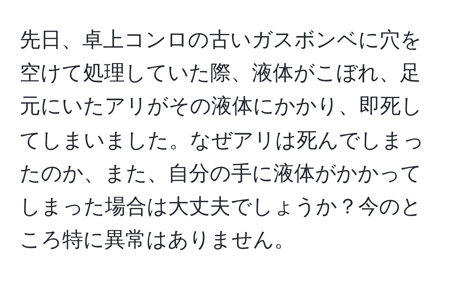 先日、卓上コンロの古いガスボンベに穴を空けて処理していた際、液体がこぼれ、足元にいたアリがその液体にかかり、即死してしまいました。なぜアリは死んでしまったのか、また、自分の手に液体がかかってしまった場合は大丈夫でしょうか？今のところ特に異常はありません。