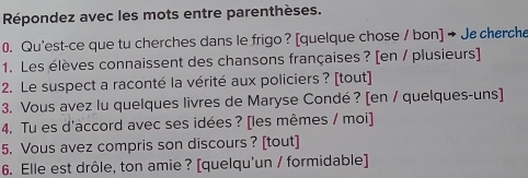 Répondez avec les mots entre parenthèses. 
0. Qu'est-ce que tu cherches dans le frigo ? [quelque chose / bon] → Jecherche 
1. Les élèves connaissent des chansons françaises ? [en / plusieurs] 
2. Le suspect a raconté la vérité aux policiers ? [tout] 
3. Vous avez lu quelques livres de Maryse Condé ? [en / quelques-uns] 
4. Tu es d'accord avec ses idées ? [les mêmes / moi] 
5. Vous avez compris son discours ? [tout] 
6. Elle est drôle, ton amie ? [quelqu'un / formidable]