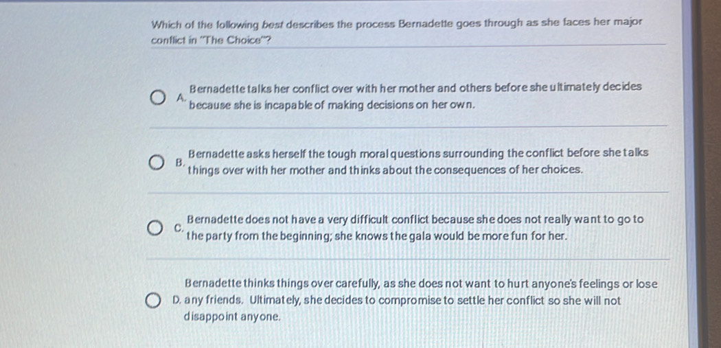 Which of the following best describes the process Bernadette goes through as she faces her major
conflict in ''The Choice''?
Bernadette talks her conflict over with her mother and others before she ultimately decides
A.
because she is incapable of making decisions on her own.
Bernadette asks herself the tough moral questions surrounding the conflict before she talks
B.
things over with her mother and thinks about the consequences of her choices.
Bernadette does not have a very difficult conflict because she does not really want to go to
C.
the party from the beginning; she knows the gala would be more fun for her.
Bernadette thinks things over carefully, as she does not want to hurt anyone's feelings or lose
D. any friends. Ultimately, she decides to compromise to settle her conflict so she will not
disappoint anyone.