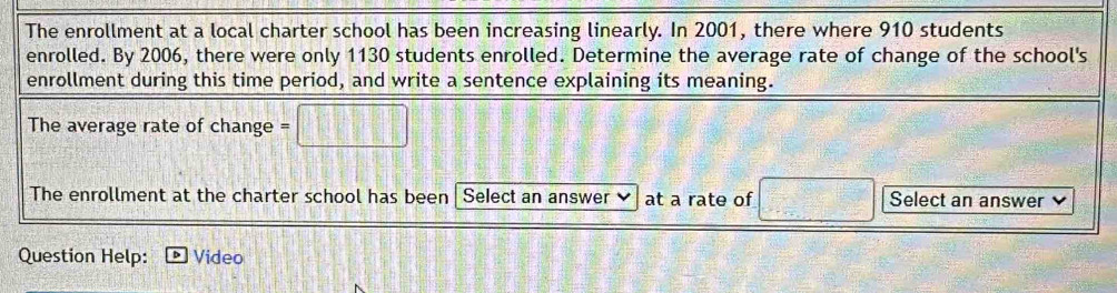 The enrollment at a local charter school has been increasing linearly. In 2001, there where 910 students 
enrolled. By 2006, there were only 1130 students enrolled. Determine the average rate of change of the school's 
enrollment during this time period, and write a sentence explaining its meaning. 
The average rate of change =□
The enrollment at the charter school has been Select an answer at a rate of □ Select an answer 
Question Help: Video