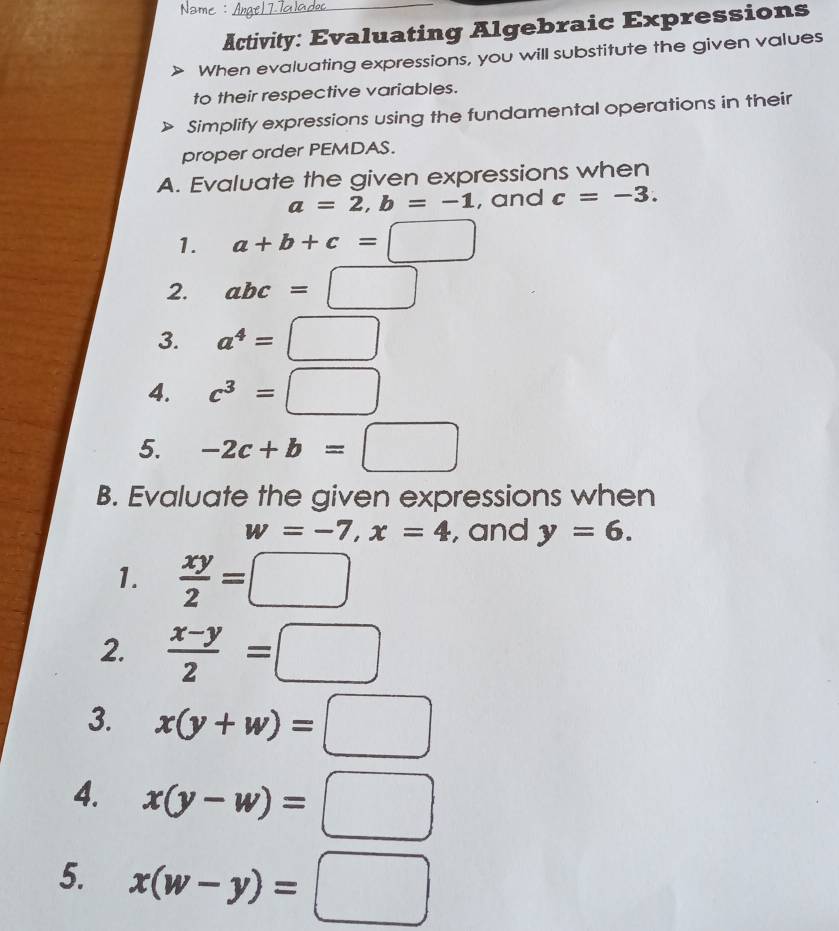 Activity: Evaluating Algebraic Expressions 
When evaluating expressions, you will substitute the given values 
to their respective variables. 
Simplify expressions using the fundamental operations in their 
proper order PEMDAS. 
A. Evaluate the given expressions when
a=2, b=-1 , and c=-3. 
1. a+b+c=□
2. abc=□
3. a^4=□
4. c^3=□
5. -2c+b=□
B. Evaluate the given expressions when
w=-7, x=4 , and y=6. 
1.  xy/2 =□
2.  (x-y)/2 =□
3. x(y+w)=□
4. x(y-w)=□
5. x(w-y)=□