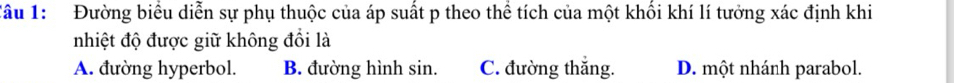 Đường biểu diễn sự phụ thuộc của áp suất p theo thể tích của một khổi khí lí tưởng xác định khi
nhiệt độ được giữ không đổi là
A. đường hyperbol. B. đường hình sin. C. đường thắng. D. một nhánh parabol.