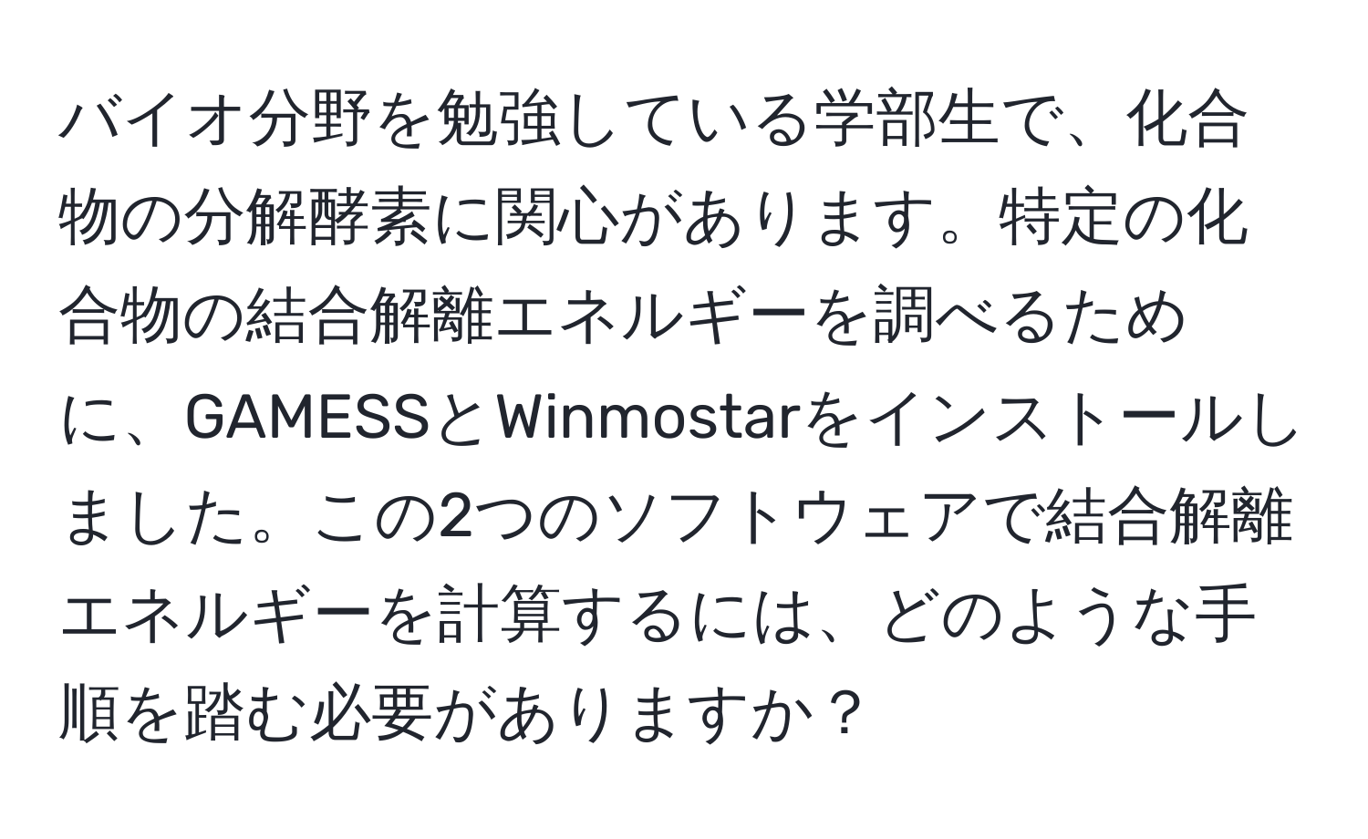 バイオ分野を勉強している学部生で、化合物の分解酵素に関心があります。特定の化合物の結合解離エネルギーを調べるために、GAMESSとWinmostarをインストールしました。この2つのソフトウェアで結合解離エネルギーを計算するには、どのような手順を踏む必要がありますか？