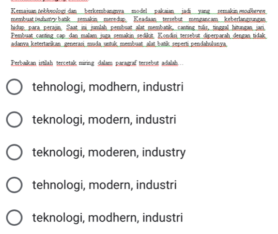 Kemajuan tekhnologi dan berkembangnya model pakaian jadi yang semakin modheren
membuat industry batik semakin meredup. Keadaan tersebut mengancam keberlangsungan
hidup para perajin. Saat ini jumlah pembuat alat membatik, canting tulis, tinggal hitungan jari.
Pembuat canting cap dan malam juga semakin sedikit. Kondisi tersebut diperparah dengan tidak
adanya ketertarikan generasi muda untuk membuat alat batik seperti pendahulunya.
Perbaikan istilah tercetak miring dalam paragraf tersebut adalah..
tehnologi, modhern, industri
teknologi, modern, industri
teknologi, moderen, industry
tehnologi, modern, industri
teknologi, modhern, industri