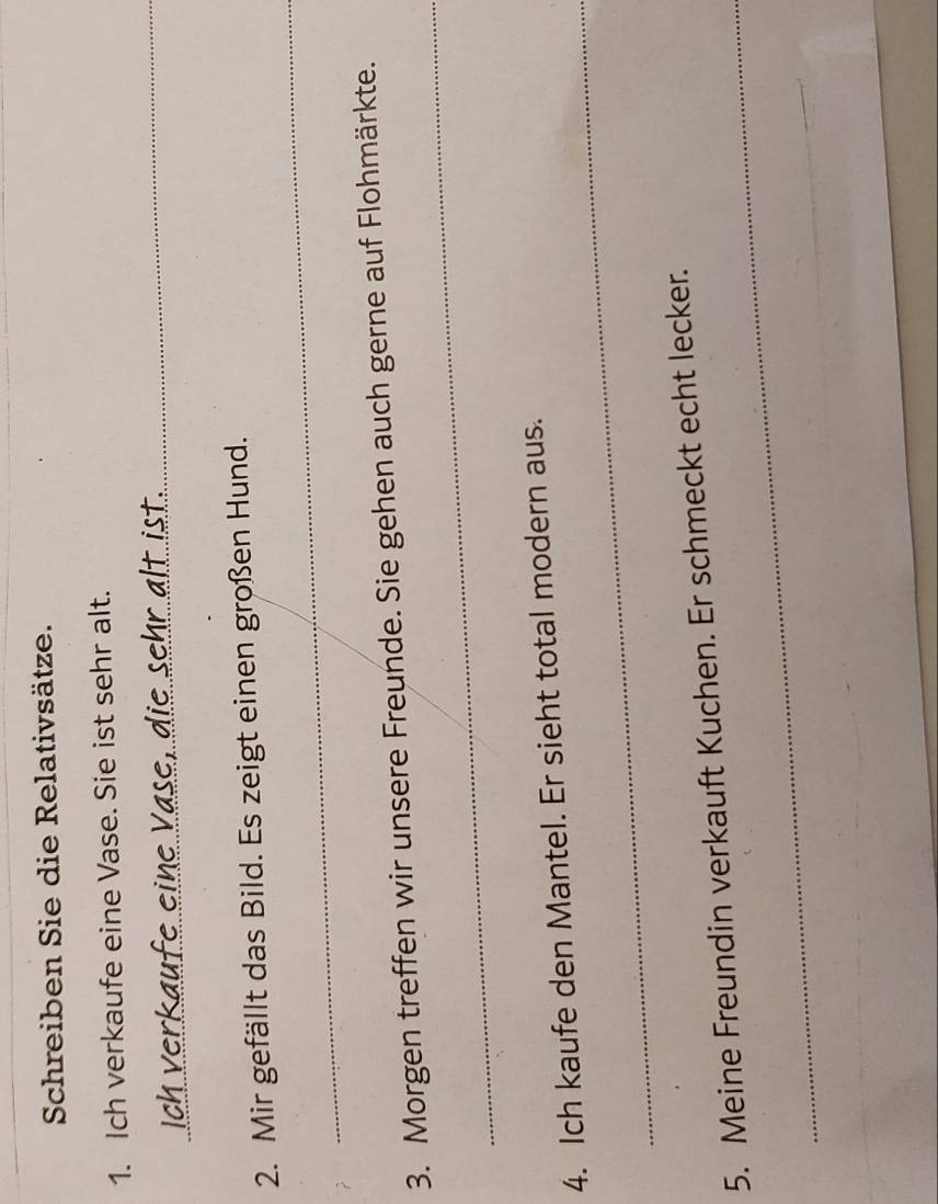 Schreiben Sie die Relativsätze. 
1. Ich verkaufe eine Vase. Sie ist sehr alt. 
_ 
ein e V ase, die sehr alt ist._ 
_ 
2. Mir gefällt das Bild. Es zeigt einen großen Hund. 
_ 
3. Morgen treffen wir unsere Freunde. Sie gehen auch gerne auf Flohmärkte. 
_ 
4. Ich kaufe den Mantel. Er sieht total modern aus. 
_ 
5. Meine Freundin verkauft Kuchen. Er schmeckt echt lecker.