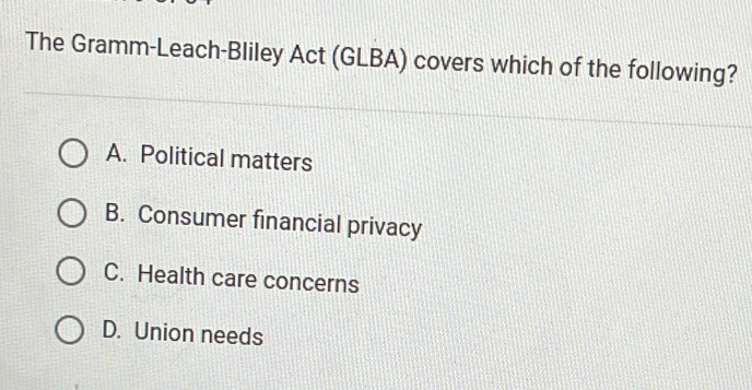 The Gramm-Leach-Bliley Act (GLBA) covers which of the following?
A. Political matters
B. Consumer financial privacy
C. Health care concerns
D. Union needs