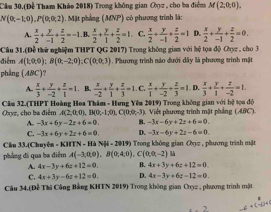 Câu 30.(Đề Tham Khảo 2018) Trong không gian Oxyz , cho ba điểm M(2;0;0),
N(0;-1;0),P(0;0;2). Mặt phẳng (MNP) có phương trình là:
A.  x/2 + y/-1 + z/2 =-1. B.  x/2 + y/1 + z/2 =1. C.  x/2 + y/-1 + z/2 =1 D.  x/2 + y/-1 + z/2 =0.
Câu 31.(Đề thử nghiệm THPT QG 2017) Trong không gian với hệ tọa độ Oxyz , cho 3
điểm A(1;0;0);B(0;-2;0);C(0;0;3). Phương trình nào dưới dây là phương trình mặt
phẳng ( ABC 1 )?
A.  x/3 + y/-2 + z/1 =1 B.  x/-2 + y/1 + z/3 =1. C.  x/1 + y/-2 + z/3 =1. D.  x/3 + y/1 + z/-2 =1.
Câu 32.(THPT Hoàng Hoa Thám - Hưng Yên 2019) Trong không gian với hệ tọa độ
Oxyz, cho ba điểm A(2;0;0),B(0;-1;0),C(0;0;-3). Viết phương trình mặt phăng (ABC).
A. -3x+6y-2z+6=0. B. -3x-6y+2z+6=0.
C. -3x+6y+2z+6=0. D. -3x-6y+2z-6=0.
Câu 33.(Chuyên - KHTN - Hà Nội - 2019) Trong không gian Oxyz , phương trình mặt
phẳng đi qua ba điểm A(-3;0;0),B(0;4;0),C(0;0;-2) là
A. 4x-3y+6z+12=0. B. 4x+3y+6z+12=0.
C. 4x+3y-6z+12=0. D. 4x-3y+6z-12=0.
Câu 34.(Đề Thi Công Bằng KHTN 2019) Trong không gian Oxyz , phương trình mặt
8