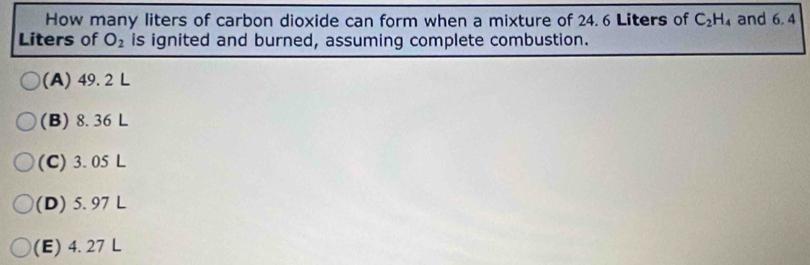 How many liters of carbon dioxide can form when a mixture of 24. 6 Liters of C_2H_4 and 6. 4
Liters of O_2 is ignited and burned, assuming complete combustion.
(A) 49. 2 L
(B) 8. 36 L
(C) 3. 05 L
(D) 5. 97 L
(E) 4. 27 L