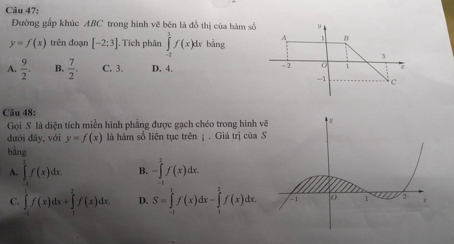 Đường gấp khúc ABC trong hình vẽ bên là đồ thị của hàm số
y=f(x) trên đoạn [-2;3]. Tích phân ∈tlimits _(-2)^3f(x)dx bằng
A.  9/2 . B.  7/2 . C. 3. D. 4.
Câu 48:
Gọi S là diện tích miền hình phẳng được gạch chéo trong hình v
đưới đây, với y=f(x) là hàm số liên tục trên ¡ . Giá trị của 
bằng
A. ∈tlimits _(-1)^2f(x)dx. -∈tlimits _(-1)^2f(x)dx. 
B.
C. ∈tlimits _(-1)^1f(x)dx+∈tlimits _1^2f(x)dx. D. S=∈tlimits _(-1)^1f(x)dx-∈tlimits _1^2f(x)dx.