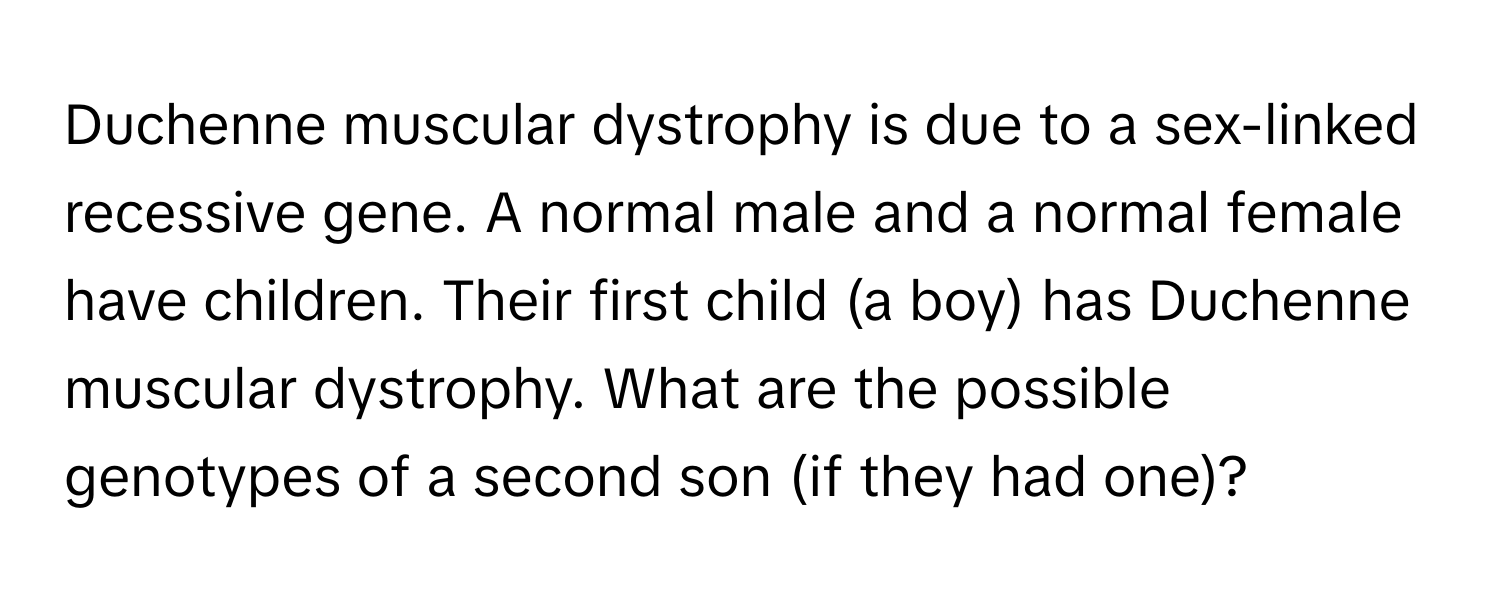 Duchenne muscular dystrophy is due to a sex-linked recessive gene. A normal male and a normal female have children. Their first child (a boy) has Duchenne muscular dystrophy. What are the possible genotypes of a second son (if they had one)?