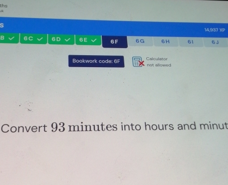 ths 
S 
14,937 XP 
B 6C 6D 6E 6F 6G 6H 61 6 J 
Bookwork code: 6F Calculator not allowed 
Convert 93 minutes into hours and minut