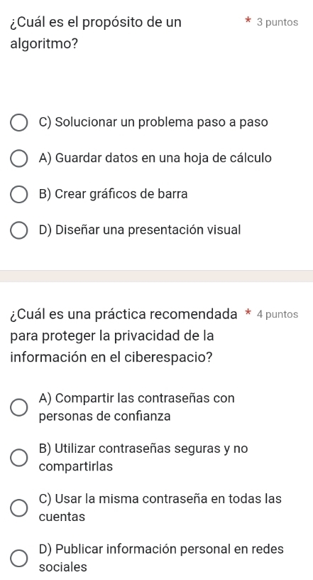 ¿Cuál es el propósito de un 3 puntos
algoritmo?
C) Solucionar un problema paso a paso
A) Guardar datos en una hoja de cálculo
B) Crear gráficos de barra
D) Diseñar una presentación visual
¿Cuál es una práctica recomendada * 4 puntos
para proteger la privacidad de la
información en el ciberespacio?
A) Compartir las contraseñas con
personas de confianza
B) Utilizar contraseñas seguras y no
compartirlas
C) Usar la misma contraseña en todas las
cuentas
D) Publicar información personal en redes
sociales