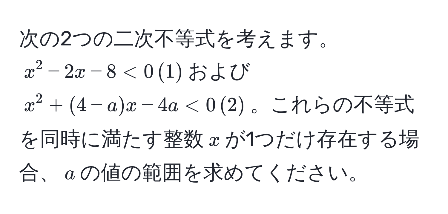 次の2つの二次不等式を考えます。$x^2 - 2x - 8 < 0 , (1)$および$x^2 + (4-a)x - 4a < 0 , (2)$。これらの不等式を同時に満たす整数$x$が1つだけ存在する場合、$a$の値の範囲を求めてください。