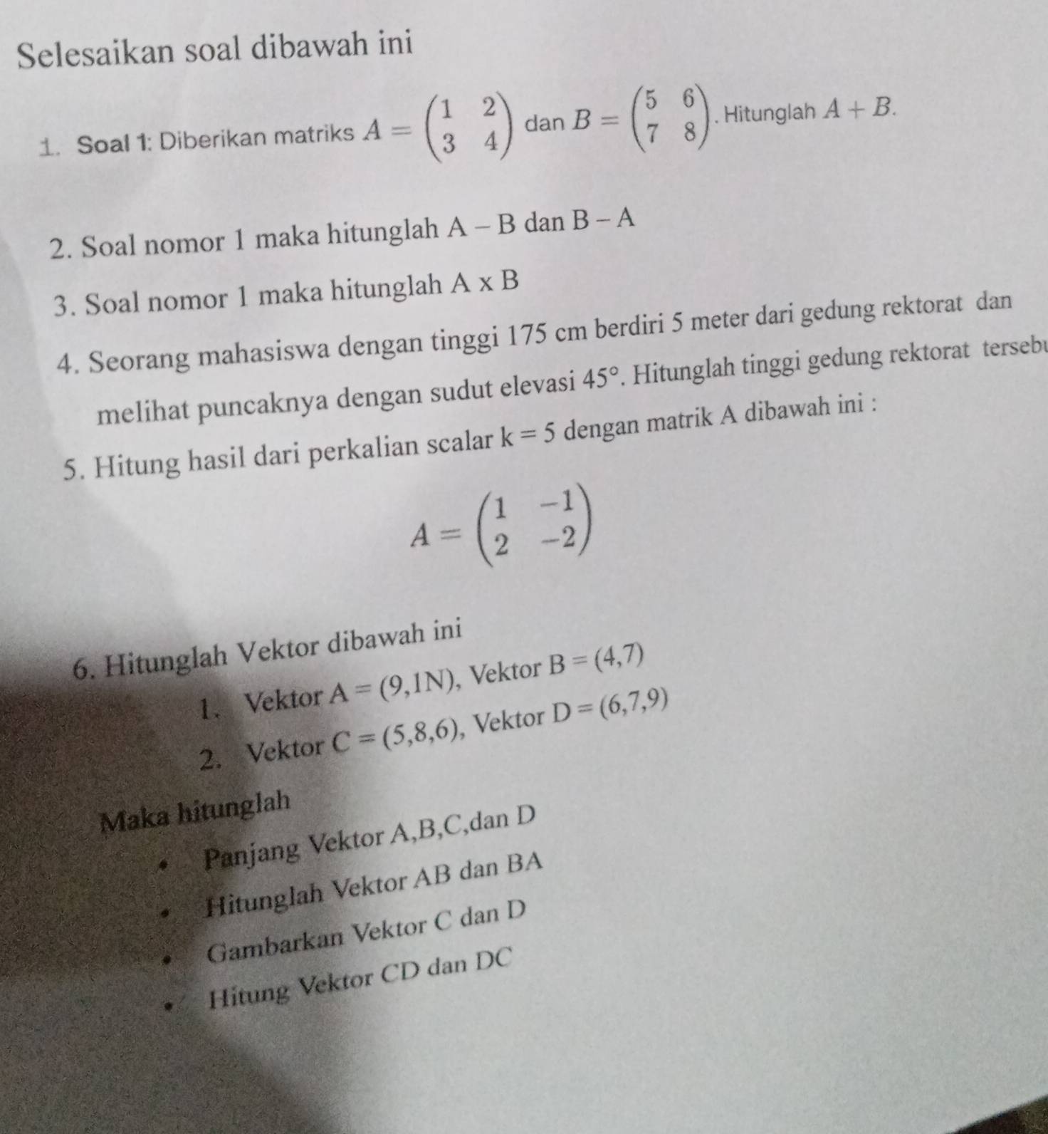 Selesaikan soal dibawah ini 
1. Soal 1: Diberikan matriks A=beginpmatrix 1&2 3&4endpmatrix dan B=beginpmatrix 5&6 7&8endpmatrix. Hitunglah A+B. 
2. Soal nomor 1 maka hitunglah A-B dan B-A
3. Soal nomor 1 maka hitunglah A* B
4. Seorang mahasiswa dengan tinggi 175 cm berdiri 5 meter dari gedung rektorat dan 
melihat puncaknya dengan sudut elevasi 45°. Hitunglah tinggi gedung rektorat tersebu 
5. Hitung hasil dari perkalian scalar k=5 dengan matrik A dibawah ini :
A=beginpmatrix 1&-1 2&-2endpmatrix
6. Hitunglah Vektor dibawah ini 
1、 Vektor A=(9,1N) , Vektor B=(4,7)
2. Vektor C=(5,8,6) , Vektor D=(6,7,9)
Maka hitunglah 
Panjang Vektor A, B, C,dan D
Hitunglah Vektor AB dan BA
Gambarkan Vektor C dan D
Hitung Vektor CD dan DC