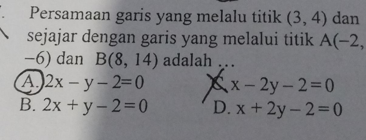 Persamaan garis yang melalu titik (3,4) dan
sejajar dengan garis yang melalui titik A(-2,
−6) dan B(8,14) adalah
A. 2x-y-2=0 x x-2y-2=0
B. 2x+y-2=0 D. x+2y-2=0