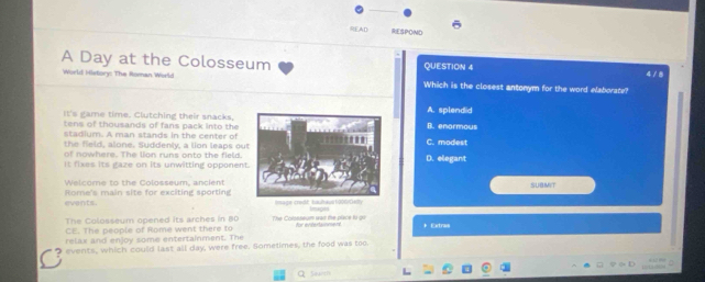 READ RESPOND
A Day at the Colosseum QUESTION 4 4 / 8
World History: The Roman World Which is the closest antonym for the word elaborate?
It's game time. Clutching their snacks,A. splendid
tens of thousands of fans pack into the B. enormous
stadium. A man stands in the center of
the field, alone. Suddenly, a lion leaps ouC. modest
of nowhere. The lion runs onto the field.
It fixes its gaze on its unwitting opponenD. elegant
Welcome to the Colosseum, ancientsuamit
events. Rome's main site for exciting sporting Iage craft bautaus1006Gety
=g
The Colosseum opened its arches in 80
CE. The people of Rome went there to The Crissseum was the place lu qu
relax and enjoy some entertainment. The for ecrestannane + Extras
events, which could last all day, were free. Sometimes, the food was too.
Q Search