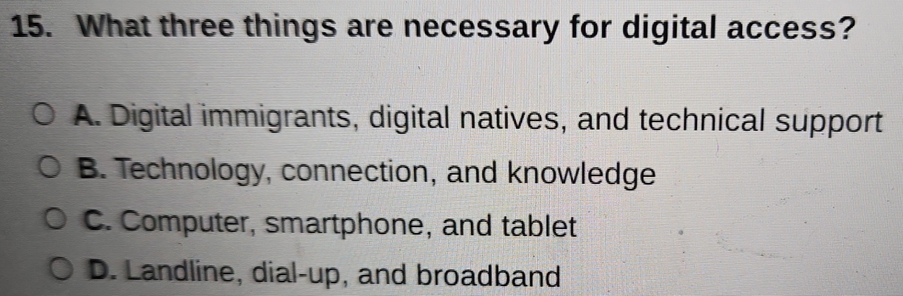 What three things are necessary for digital access?
A. Digital immigrants, digital natives, and technical support
B. Technology, connection, and knowledge
C. Computer, smartphone, and tablet
D. Landline, dial-up, and broadband