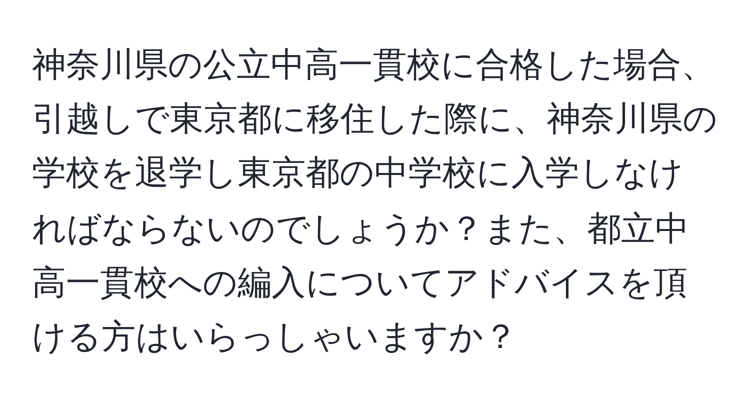 神奈川県の公立中高一貫校に合格した場合、引越しで東京都に移住した際に、神奈川県の学校を退学し東京都の中学校に入学しなければならないのでしょうか？また、都立中高一貫校への編入についてアドバイスを頂ける方はいらっしゃいますか？