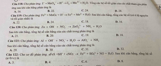 Cho phân ứng: I^-+MnO_4^(-+H^+)to I_2+Mn^(2+)+H_2O 5, Tổng các hệ số tối giản của các chất tham gia phân
ứng sau khi cân bằng phán ứng là C. 24. D. 28.
A. 16 B. 22
Câu 119: Cho phản ứng: Fe^(2+)+MnO_4^(++H^+)to Fe^(3+)+Mn^(2+)+H_2O. Sau khi cân bằng, tổng các hệ số (có ti lệ nguyên
và tối gián nhất) là C. 18. D. 16.
A. 22. B. 24.
Câu 120: Cho phản ứng: Zn+OH^-+NO_3^(-to ZnO_2^(2-)+NH_3)+H_2O
Sau khi cân bằng, tổng hệ số cân bằng của các chất trong phản ứng là
A. 21 B. 20. C. 19. D. 18.
Câu 121: Cho phản ứng: Al+OH^-+NO_3^(-+H_2)Oto AlO_2^(-+NH_3)
Sau khi cân bằng, tổng hệ số cân bằng của các chất trong phản ứng là C. 31. D. 32.
A. 29. B. 30
Câu 122: Cho sơ đồ phản ứng: aFeS +bH^++cNO_3^(-to Fe^3+)+SO_4^((2-)+NO+H_2)O. Sau khi cân bằng, tổng hệ số
(a+b+c)li
A. 3. B. 4. C. 6. D. 8.