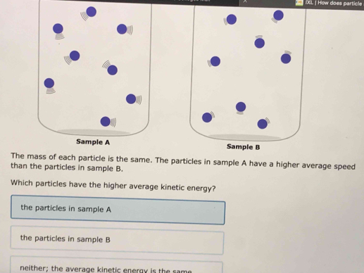 [ IXL | How does particle
Sample B
The the same. The particles in sample A have a higher average speed
than the particles in sample B.
Which particles have the higher average kinetic energy?
the particles in sample A
the particles in sample B
neither; the average kinetic energy is the same