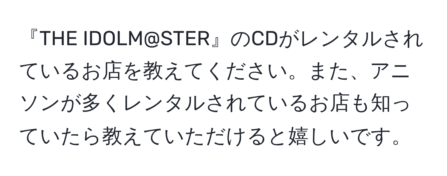 『THE IDOLM@STER』のCDがレンタルされているお店を教えてください。また、アニソンが多くレンタルされているお店も知っていたら教えていただけると嬉しいです。