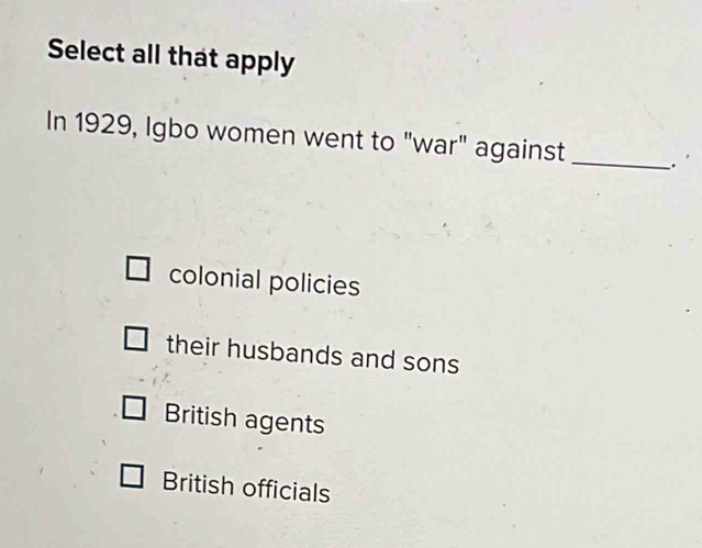 Select all that apply
In 1929, Igbo women went to "war" against _.
colonial policies
their husbands and sons
British agents
British officials