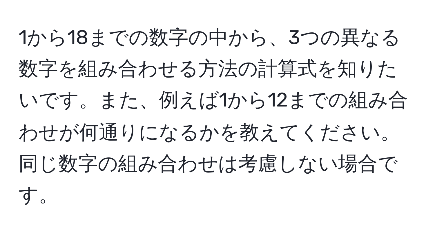 1から18までの数字の中から、3つの異なる数字を組み合わせる方法の計算式を知りたいです。また、例えば1から12までの組み合わせが何通りになるかを教えてください。同じ数字の組み合わせは考慮しない場合です。