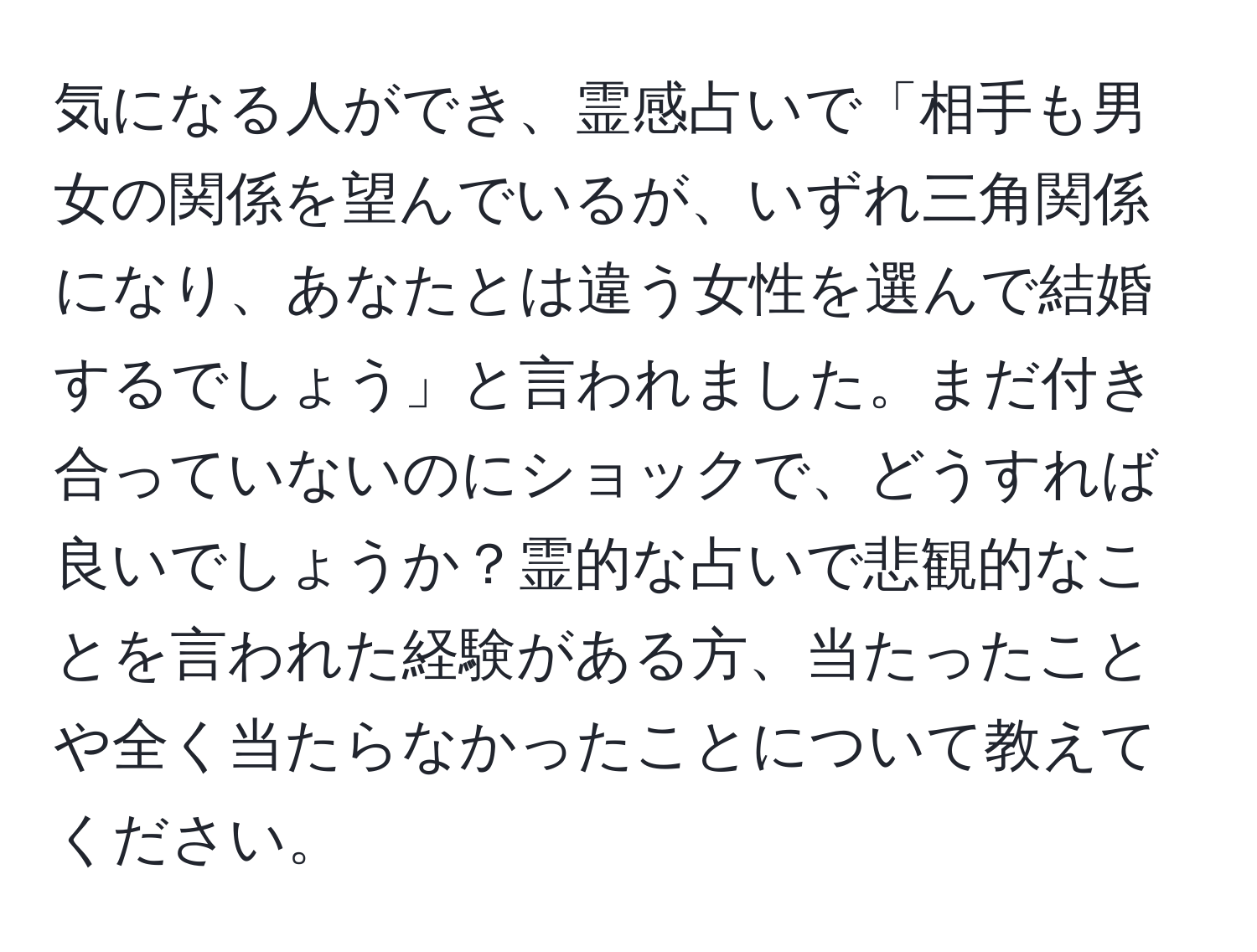 気になる人ができ、霊感占いで「相手も男女の関係を望んでいるが、いずれ三角関係になり、あなたとは違う女性を選んで結婚するでしょう」と言われました。まだ付き合っていないのにショックで、どうすれば良いでしょうか？霊的な占いで悲観的なことを言われた経験がある方、当たったことや全く当たらなかったことについて教えてください。