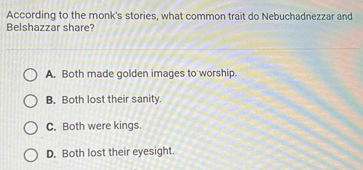 According to the monk's stories, what common trait do Nebuchadnezzar and
Belshazzar share?
A. Both made golden images to worship.
B. Both lost their sanity.
C. Both were kings.
D. Both lost their eyesight.