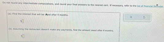 Do not round any intermediate computations, and round your final answers to the nearest cent. If necessary, refer to the list of financial formulas 
(a) Find the interest that will be oved after 4 months. 
× 
(b) Assuming the restaurant doesn't make any payments, find the amount owed after 4 months.