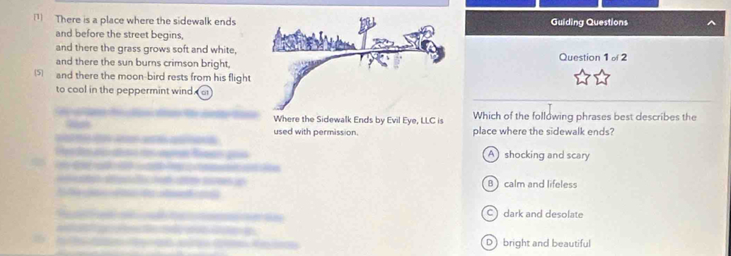 There is a place where the sidewalk endsGuiding Questions
and before the street begins,
and there the grass grows soft and white,
and there the sun burns crimson bright,Question 1 of 2
5and there the moon-bird rests from his flight
to cool in the peppermint wind
Where the Sidewalk Ends by Evil Eye, LLC is Which of the following phrases best describes the
used with permission. place where the sidewalk ends?

ó Pa A shocking and scary
T B)calm and lifeless

Cdark and desolate
D bright and beautiful