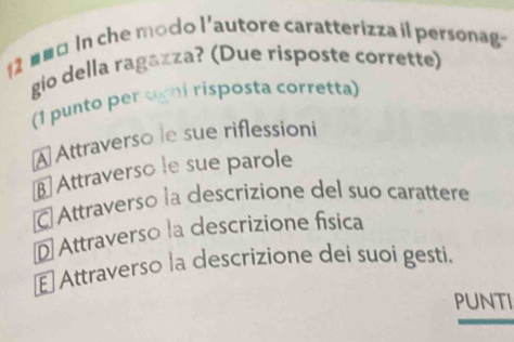 2 # #¤ In che modo l'autore caratterizza il personag
gio della ragazza? (Due risposte corrette)
(1 punto per ogni risposta corretta)
A Attraverso le sue riflessioni
β Attraverso le sue parole
C Attraverso la descrizione del suo carattere
D Attraverso la descrizione física
E Attraverso la descrizione dei suoi gesti.
Punti