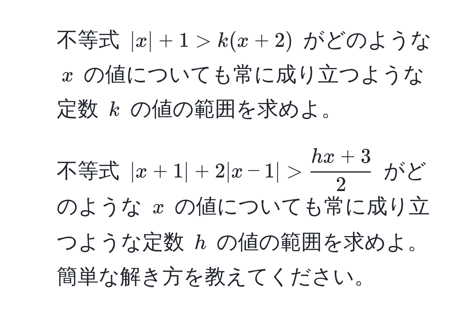 不等式 $|x| + 1 > k(x + 2)$ がどのような $x$ の値についても常に成り立つような定数 $k$ の値の範囲を求めよ。  
2. 不等式 $|x + 1| + 2|x - 1| >  (hx + 3)/2 $ がどのような $x$ の値についても常に成り立つような定数 $h$ の値の範囲を求めよ。簡単な解き方を教えてください。