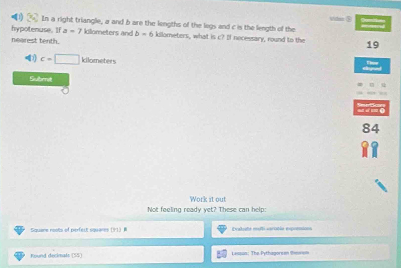 Viden ③
(1) In a right triangle, a and b are the lengths of the legs and c is the length of the
hypotenuse. If a=7 kilometers and b=6 kilometers, what is c? If necessary, round to the
nearest tenth.
19
D) c=□ klometers
a
Submit
Smar Score
at d m ()
84
Work it out
Not feeling ready yet? These can help:
Square roots of perfect squares (91) Evaluate multi-variable expremions
Round decimals (55) Lesson: The Pythagorea theorem