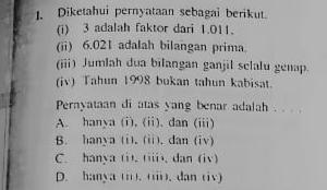 Diketahui pernyataan sebagai berikut.
(i) 3 adalah faktor dari 1.011.
(ii) 6.021 adalah bilangan prima.
(iii) Jumlah dua bilangan ganjil selalu genap.
(iv) Tahun 1998 bukan tahun kabisat.
Pernyataan di atas yang benar adalah . . . .
A. hanya (i), (ii). dan (iii)
B. hanya (i). (ii). dan (iv)
C. hanya (i). (iii), dan (iv)
D. hanya (ii). (iii). dan (iv)