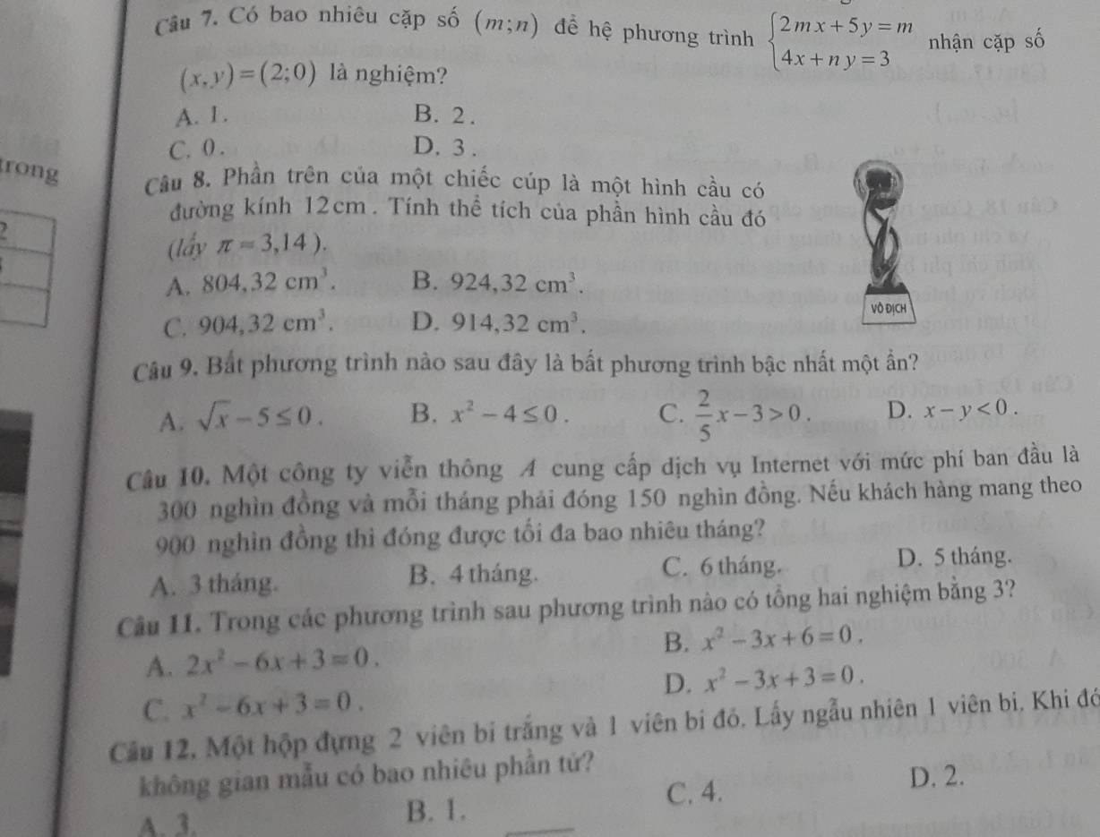 Có bao nhiêu cặp số (m;n) để hệ phương trình beginarrayl 2mx+5y=m 4x+ny=3endarray. nhận cặp số
(x,y)=(2;0) là nghiệm?
A. 1. B. 2 .
C. 0 . D. 3 .
rong
Câu 8. Phần trên của một chiếc cúp là một hình cầu có
đường kính 12cm . Tính thể tích của phần hình cầu đó
. 
(lấy π =3,14).
A. 804,32cm^3. B. 924,32cm^3.
C. 904,32cm^3. D. 914,32cm^3.
Vô ĐịCH
Câu 9. Bắt phương trình nào sau đây là bất phương trình bậc nhất một ần?
A. sqrt(x)-5≤ 0. B. x^2-4≤ 0. C.  2/5 x-3>0. D. x-y<0.
Câu 10. Một công ty viễn thông A cung cấp dịch vụ Internet với mức phí ban đầu là
300 nghìn đồng và mỗi tháng phải đóng 150 nghìn đồng. Nếu khách hàng mang theo
900 nghìn đồng thì đóng được tối đa bao nhiêu tháng?
A. 3 tháng. B. 4 tháng.
C. 6 tháng. D. 5 tháng.
Câu 11. Trong các phương trình sau phương trình nào có tổng hai nghiệm bằng 3?
A. 2x^2-6x+3=0. B. x^2-3x+6=0.
D. x^2-3x+3=0.
C. x^2-6x+3=0.
Cầu 12, Một hộp đựng 2 viên bi trắng và 1 viên bí đó. Lấy ngẫu nhiên 1 viên bi, Khi đó
không gian mẫu có bao nhiêu phần tứ?
C. 4. D. 2.
A. 3. B. 1.