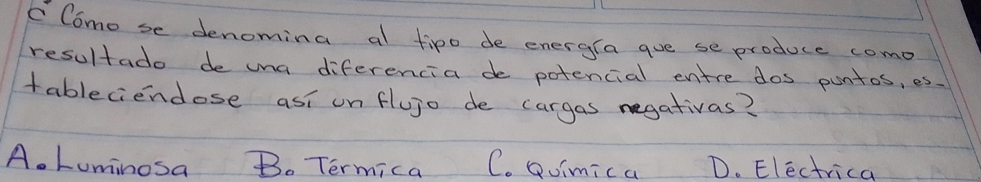 Como se denomina al fipo de energra gue se produce como
resultado de una diferencia de potencial entre dos puntos, es.
tableciendose asi onflujo de cargas negativas?
A. Lominosa Bo Termica C. Qoimica D. Electrica