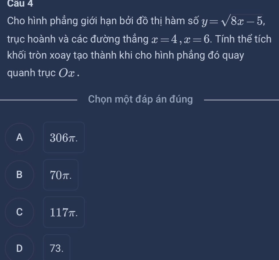 Cau 4
Cho hình phẳng giới hạn bởi đồ thị hàm số y=sqrt(8)x-5, 
trục hoành và các đường thẳng x=4, x=6. Tính thể tích
khối tròn xoay tạo thành khi cho hình phẳng đó quay
quanh trục Ox.
Chọn một đáp án đúng
A 306π.
B 70π.
C 117π.
D 73.