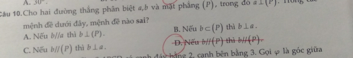 30°. 
Câu 10.Cho hai đường thắng phân biệt a, b và mặt phẳng (P), trong đó a⊥ (P)
mệnh đề dưới đây, mệnh đề nào sai?
A. Nếu b//a thì b⊥ (P). B. Nếu b⊂ (P) thì b⊥ a.
D. Nếu
C. Nếu bparallel (P) thì b⊥ a. bparallel (P) thì bparallel (P). 
by bằng 2, cạnh bên bằng 3. Gọi φ là góc giữa