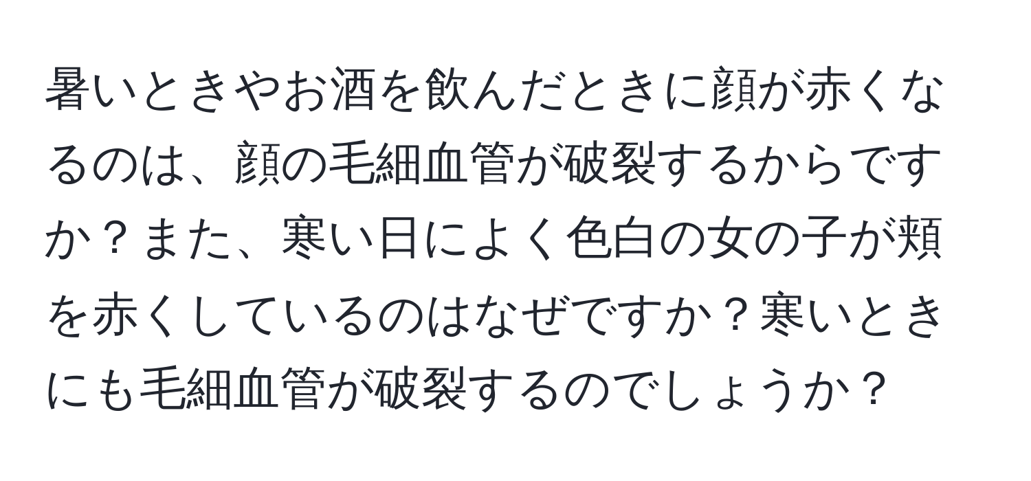 暑いときやお酒を飲んだときに顔が赤くなるのは、顔の毛細血管が破裂するからですか？また、寒い日によく色白の女の子が頬を赤くしているのはなぜですか？寒いときにも毛細血管が破裂するのでしょうか？